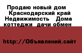 Продаю новый дом  - Краснодарский край Недвижимость » Дома, коттеджи, дачи обмен   